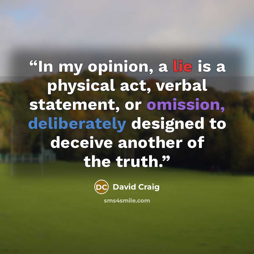 “In my opinion, a lie is a physical act, verbal statement, or omission, deliberately designed to deceive another of the truth.” quote by David Craig