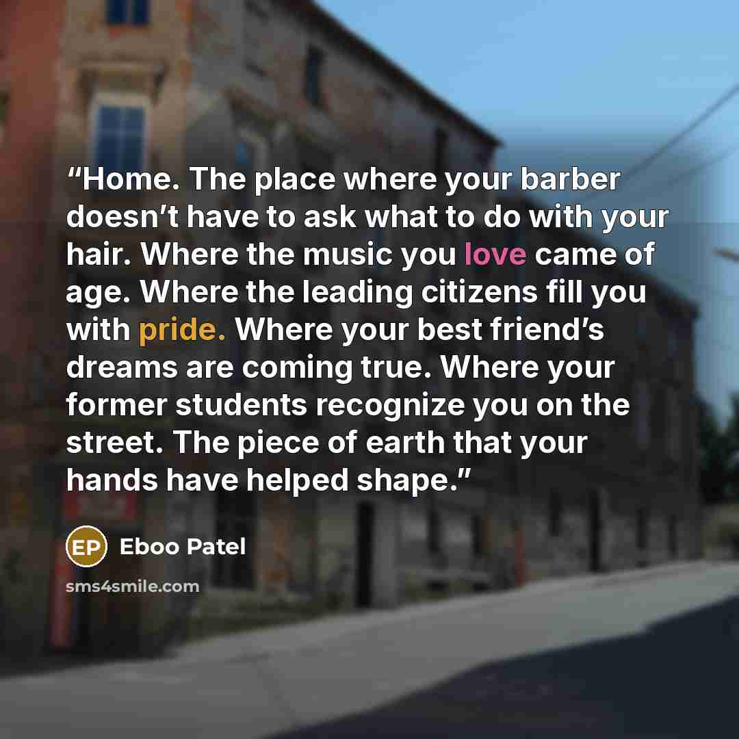 “Home. The place where your barber doesn’t have to ask what to do with your hair. Where the music you love came of age. Where the leading citizens fill you with pride. Where your best friend’s dreams are coming true. Where your former students recognize you on the street. The piece of earth that…” quote by Eboo Patel