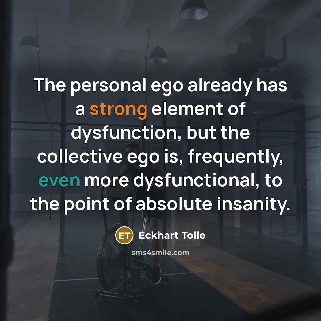 “The personal ego already has a strong element of dysfunction, but the collective ego is, frequently, even more dysfunctional, to the point of absolute insanity.” quote by Eckhart Tolle