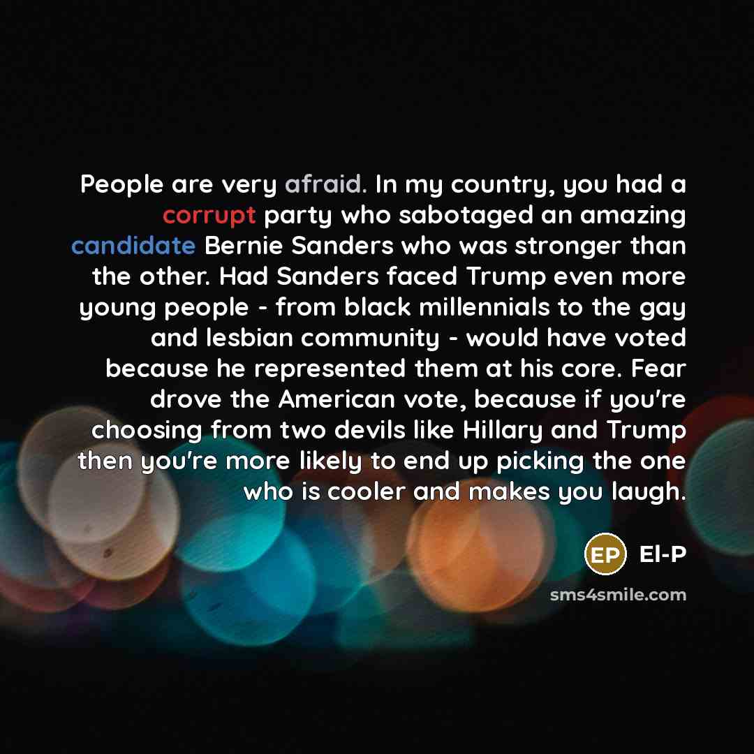 “People are very afraid. In my country, you had a corrupt party who sabotaged an amazing candidate Bernie Sanders who was stronger than the other. Had Sanders faced Trump even more young people - from black millennials to the gay and lesbian community - would have voted because he represented them…” quote by El-P