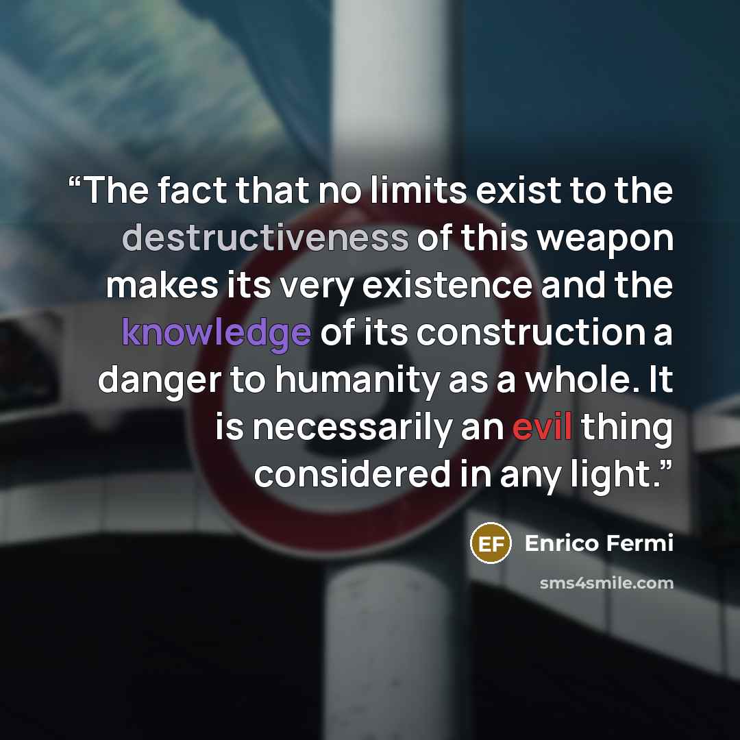 “The fact that no limits exist to the destructiveness of this weapon makes its very existence and the knowledge of its construction a danger to humanity as a whole. It is necessarily an evil thing considered in any light.” quote by Enrico Fermi