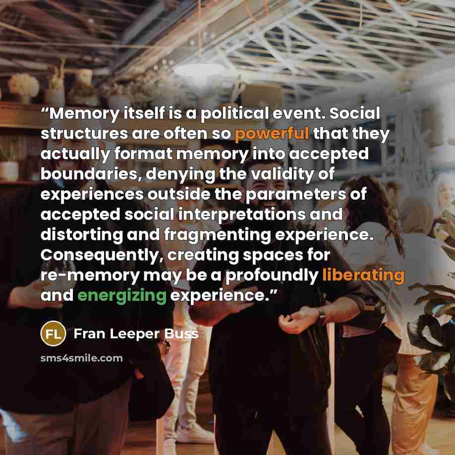 “Memory itself is a political event. Social structures are often so powerful that they actually format memory into accepted boundaries, denying the validity of experiences outside the parameters of accepted social interpretations and distorting and fragmenting experience. Consequently, creating…” quote by Fran Leeper Buss