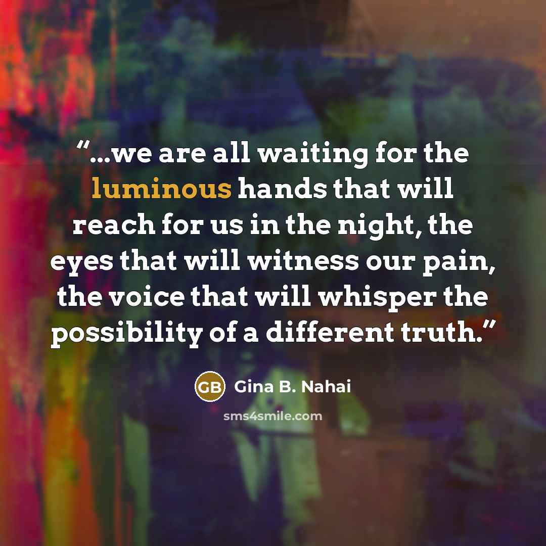 “...we are all waiting for the luminous hands that will reach for us in the night, the eyes that will witness our pain, the voice that will whisper the possibility of a different truth.” quote by Gina B. Nahai