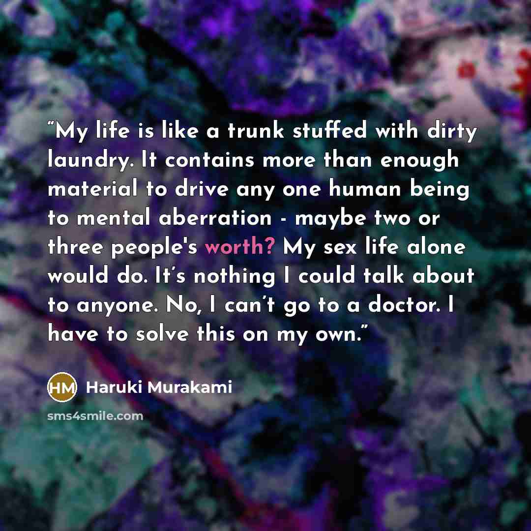 “My life is like a trunk stuffed with dirty laundry. It contains more than enough material to drive any one human being to mental aberration - maybe two or three people's worth? My sex life alone would do. It’s nothing I could talk about to anyone. No, I can’t go to a doctor. I have to solve this…” quote by Haruki Murakami