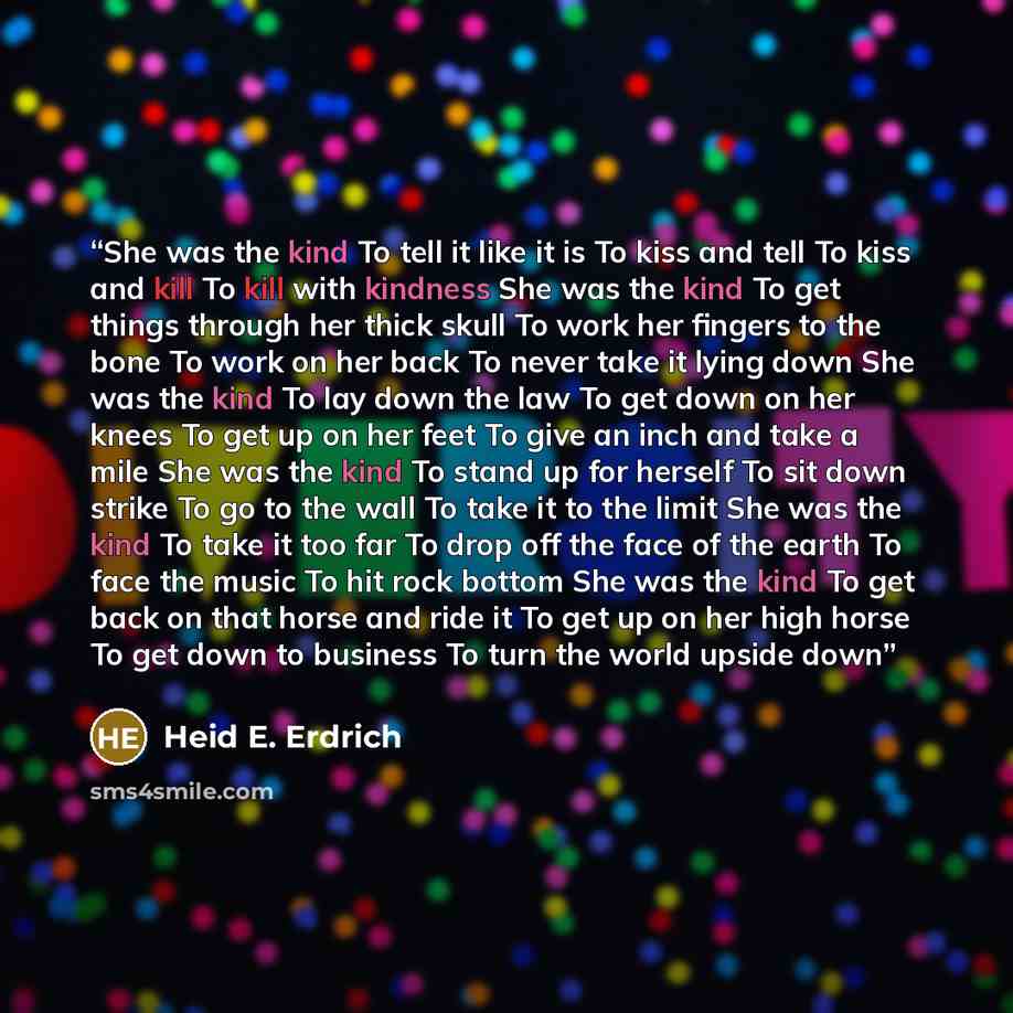 “She was the kind To tell it like it is To kiss and tell To kiss and kill To kill with kindness She was the kind To get things through her thick skull To work her fingers to the bone To work on her back To never take it lying down She was the kind To lay down the law To get down on her knees To get…” quote by Heid E. Erdrich