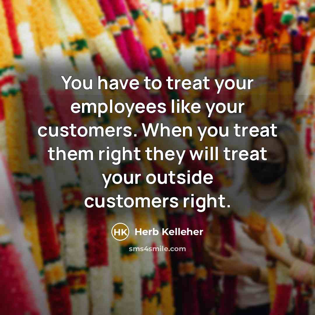 “You have to treat your employees like your customers. When you treat them right they will treat your outside customers right.” quote by Herb Kelleher