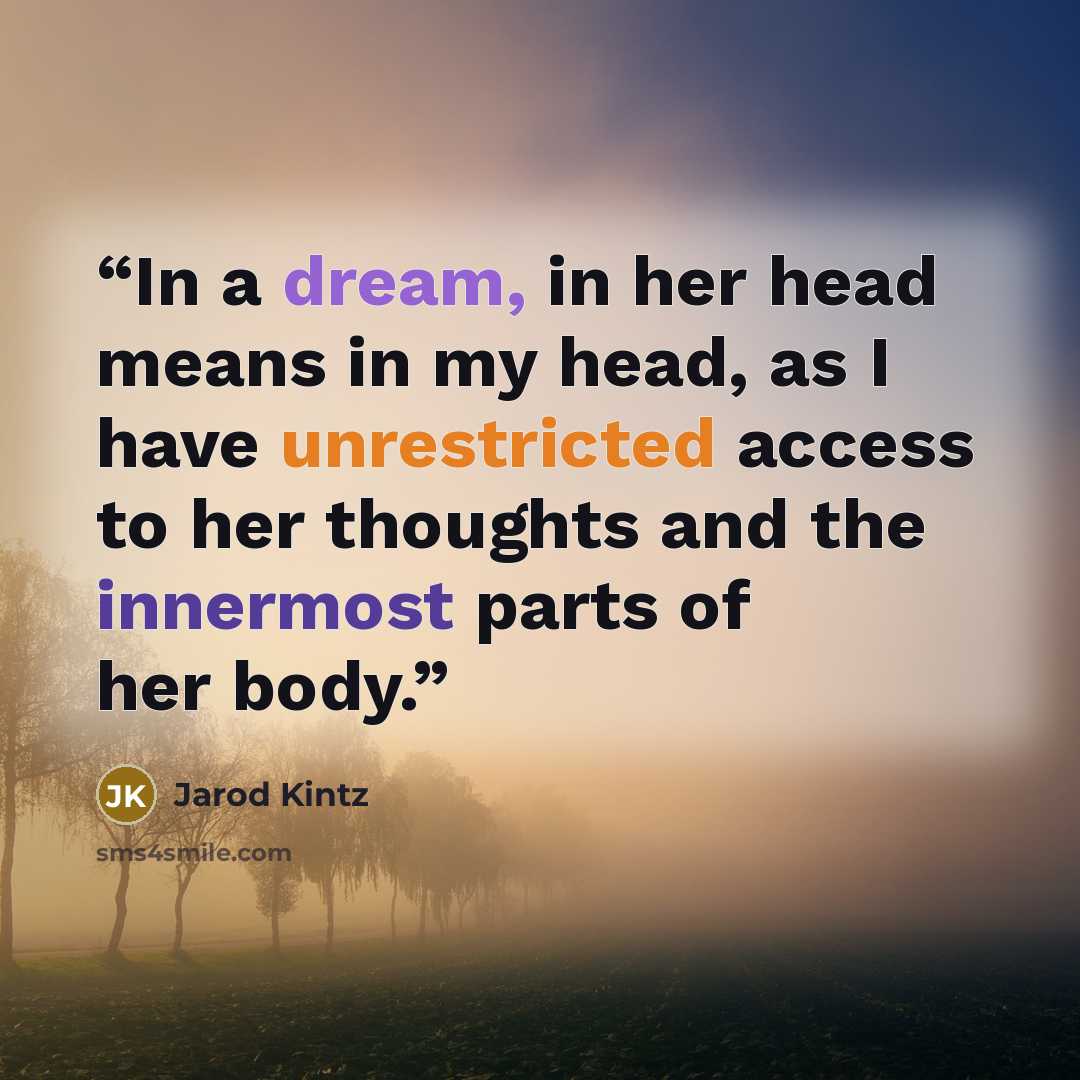 “In a dream, in her head means in my head, as I have unrestricted access to her thoughts and the innermost parts of her body.” quote by Jarod Kintz