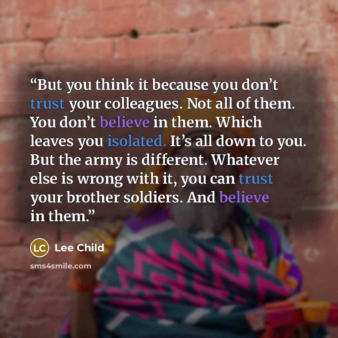 “But you think it because you don’t trust your colleagues. Not all of them. You don’t believe in them. Which leaves you isolated. It’s all down to you. But the army is different. Whatever else is wrong with it, you can trust your brother soldiers. And believe in them.” quote by Lee Child