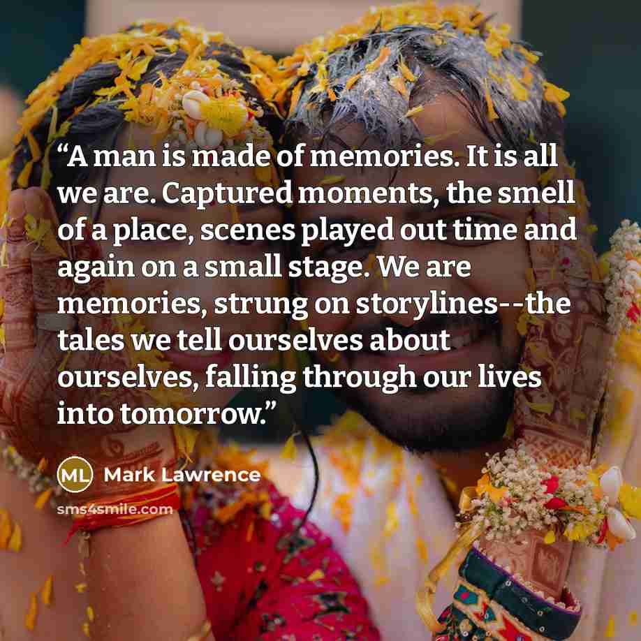 “A man is made of memories. It is all we are. Captured moments, the smell of a place, scenes played out time and again on a small stage. We are memories, strung on storylines--the tales we tell ourselves about ourselves, falling through our lives into tomorrow.” quote by Mark Lawrence