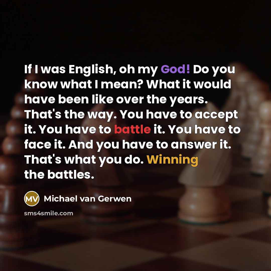 “If I was English, oh my God! Do you know what I mean? What it would have been like over the years. That's the way. You have to accept it. You have to battle it. You have to face it. And you have to answer it. That's what you do. Winning the battles.” quote by Michael van Gerwen