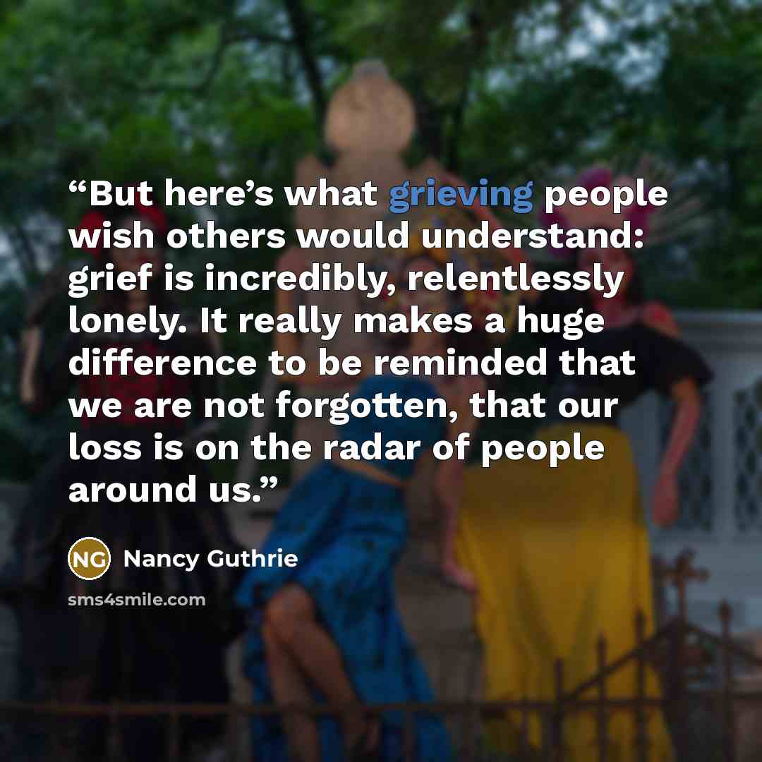 “But here’s what grieving people wish others would understand: grief is incredibly, relentlessly lonely. It really makes a huge difference to be reminded that we are not forgotten, that our loss is on the radar of people around us.” quote by Nancy Guthrie