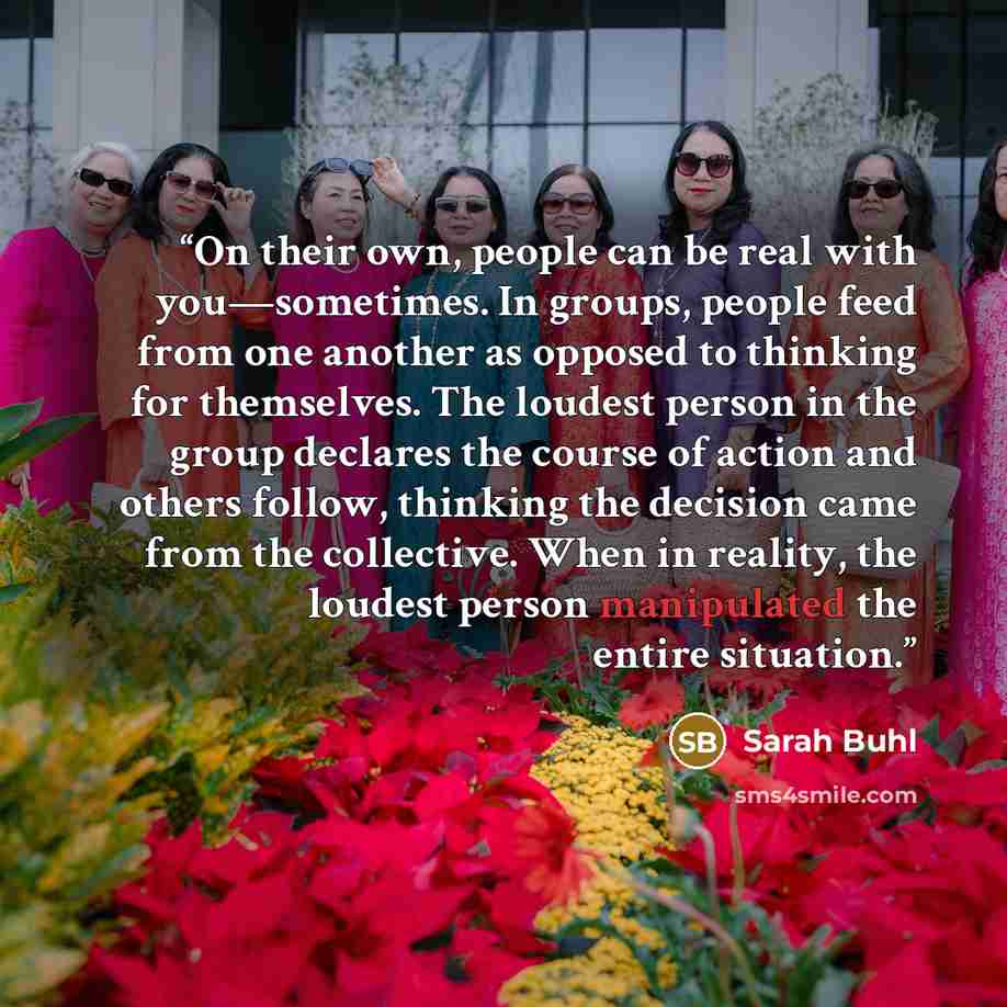 “On their own, people can be real with you—sometimes. In groups, people feed from one another as opposed to thinking for themselves. The loudest person in the group declares the course of action and others follow, thinking the decision came from the collective. When in reality, the loudest person…” quote by Sarah Buhl