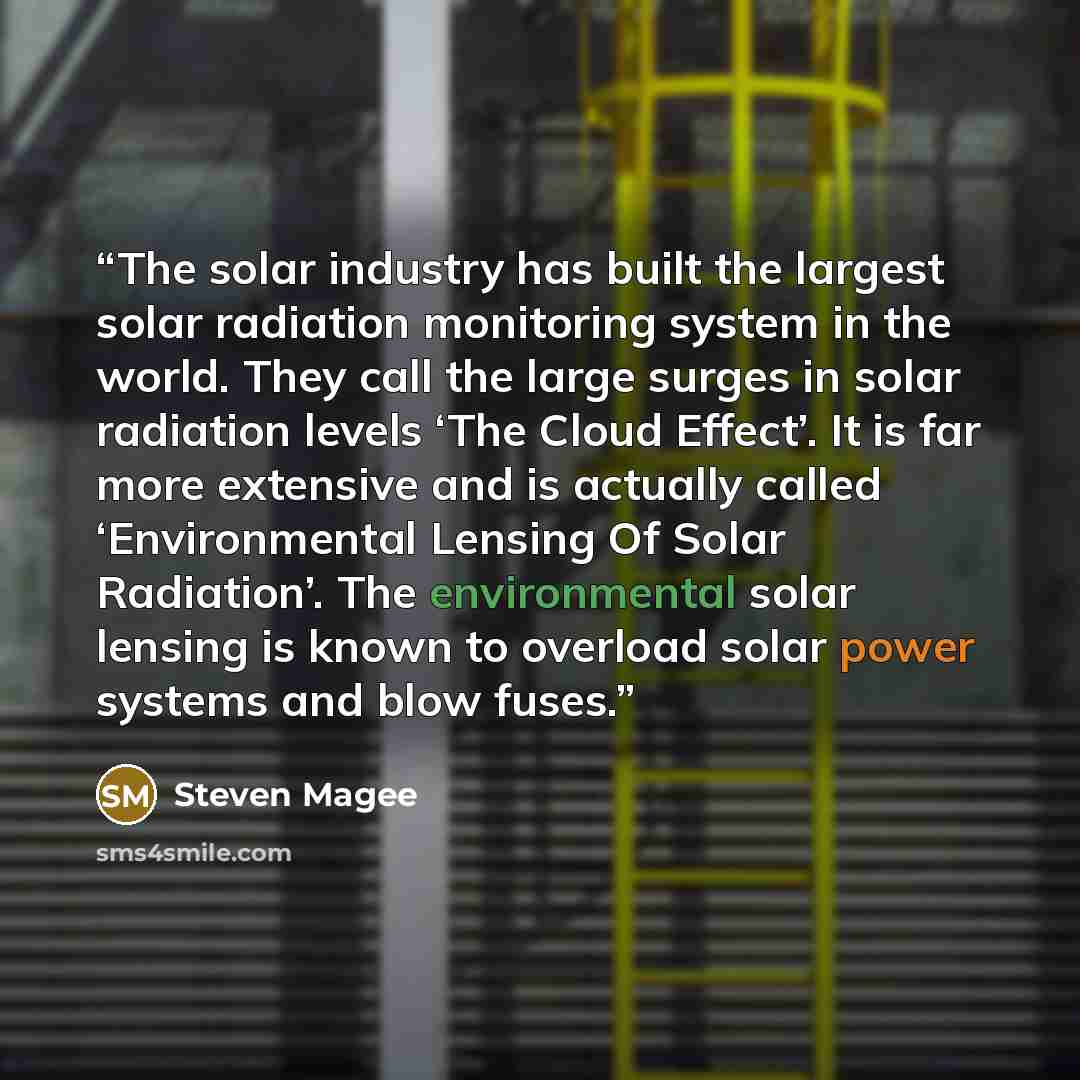 “The solar industry has built the largest solar radiation monitoring system in the world. They call the large surges in solar radiation levels ‘The Cloud Effect’. It is far more extensive and is actually called ‘Environmental Lensing Of Solar Radiation’. The environmental solar lensing is known to…” quote by Steven Magee
