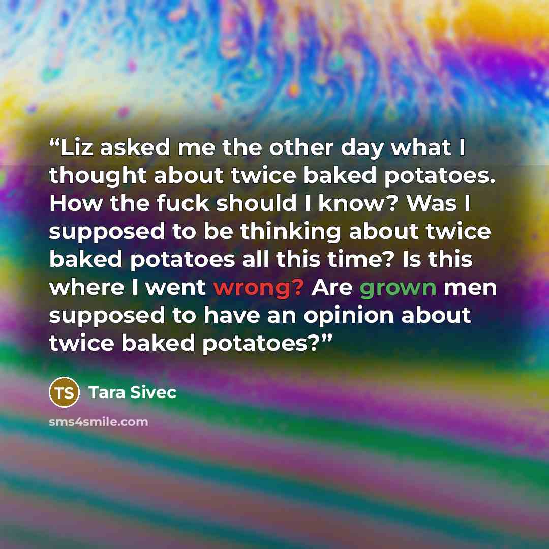 “Liz asked me the other day what I thought about twice baked potatoes. How the fuck should I know? Was I supposed to be thinking about twice baked potatoes all this time? Is this where I went wrong? Are grown men supposed to have an opinion about twice baked potatoes?” quote by Tara Sivec