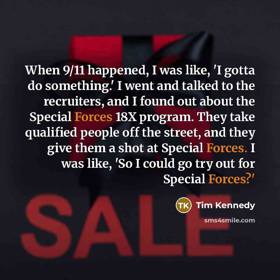 “When 9/11 happened, I was like, 'I gotta do something.' I went and talked to the recruiters, and I found out about the Special Forces 18X program. They take qualified people off the street, and they give them a shot at Special Forces. I was like, 'So I could go try out for Special Forces?'” quote by Tim Kennedy