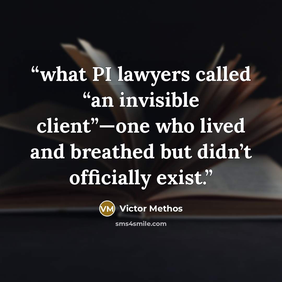 “what PI lawyers called “an invisible client”—one who lived and breathed but didn’t officially exist.” quote by Victor Methos