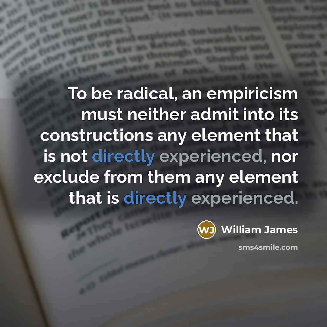 “To be radical, an empiricism must neither admit into its constructions any element that is not directly experienced, nor exclude from them any element that is directly experienced.” quote by William James