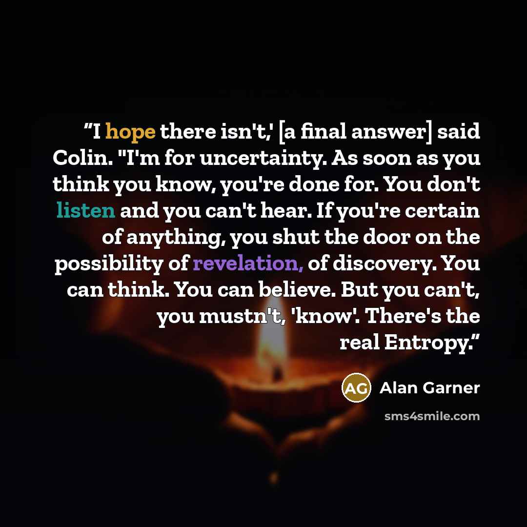 “I hope there isn't,' [a final answer] said Colin. "I'm for uncertainty. As soon as you think you know, you're done for. You don't listen and you can't hear. If you're certain of anything, you shut the door on the possibility of revelation, of discovery. You can think. You can believe. But you…” quote by Alan Garner