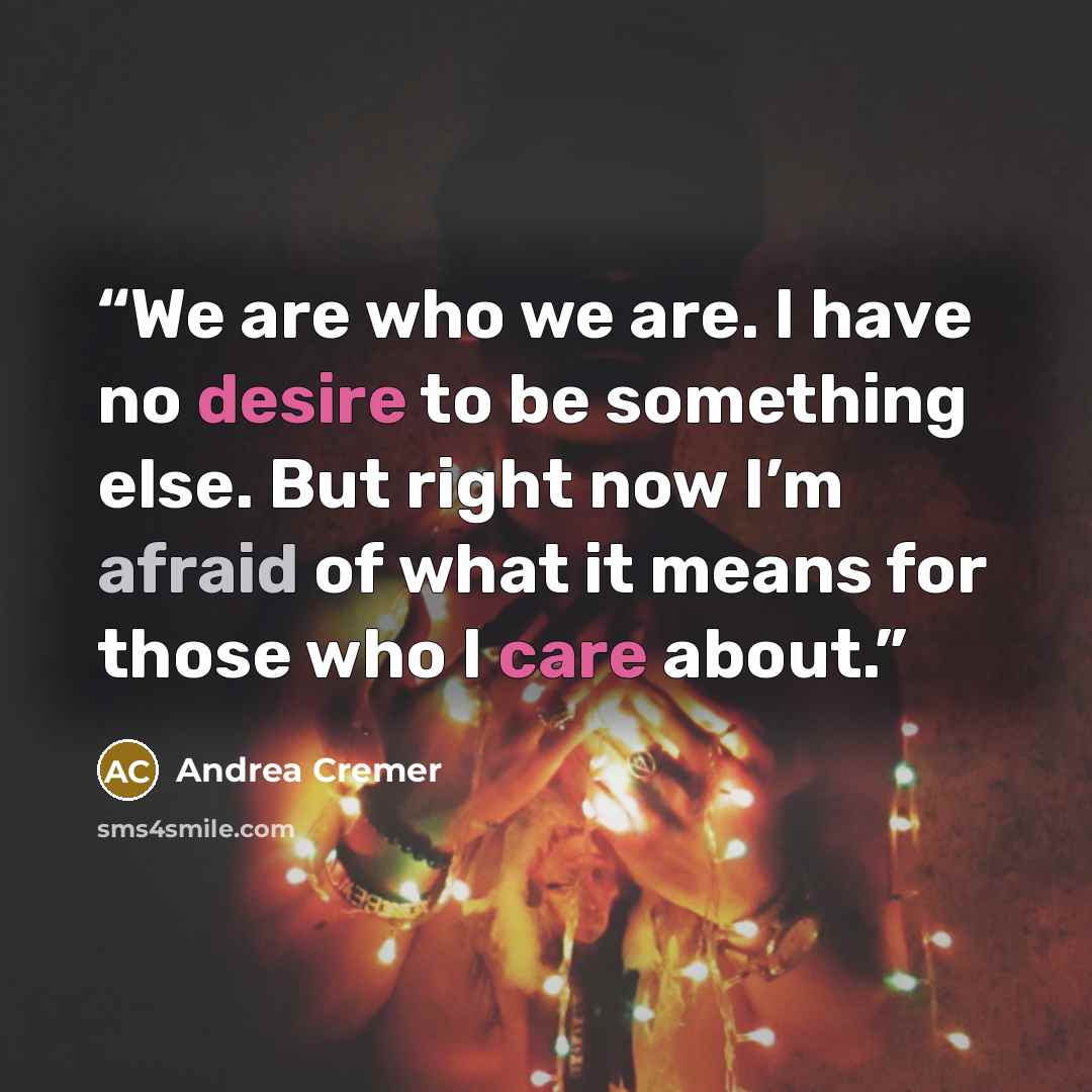 “We are who we are. I have no desire to be something else. But right now I’m afraid of what it means for those who I care about.” quote by Andrea Cremer