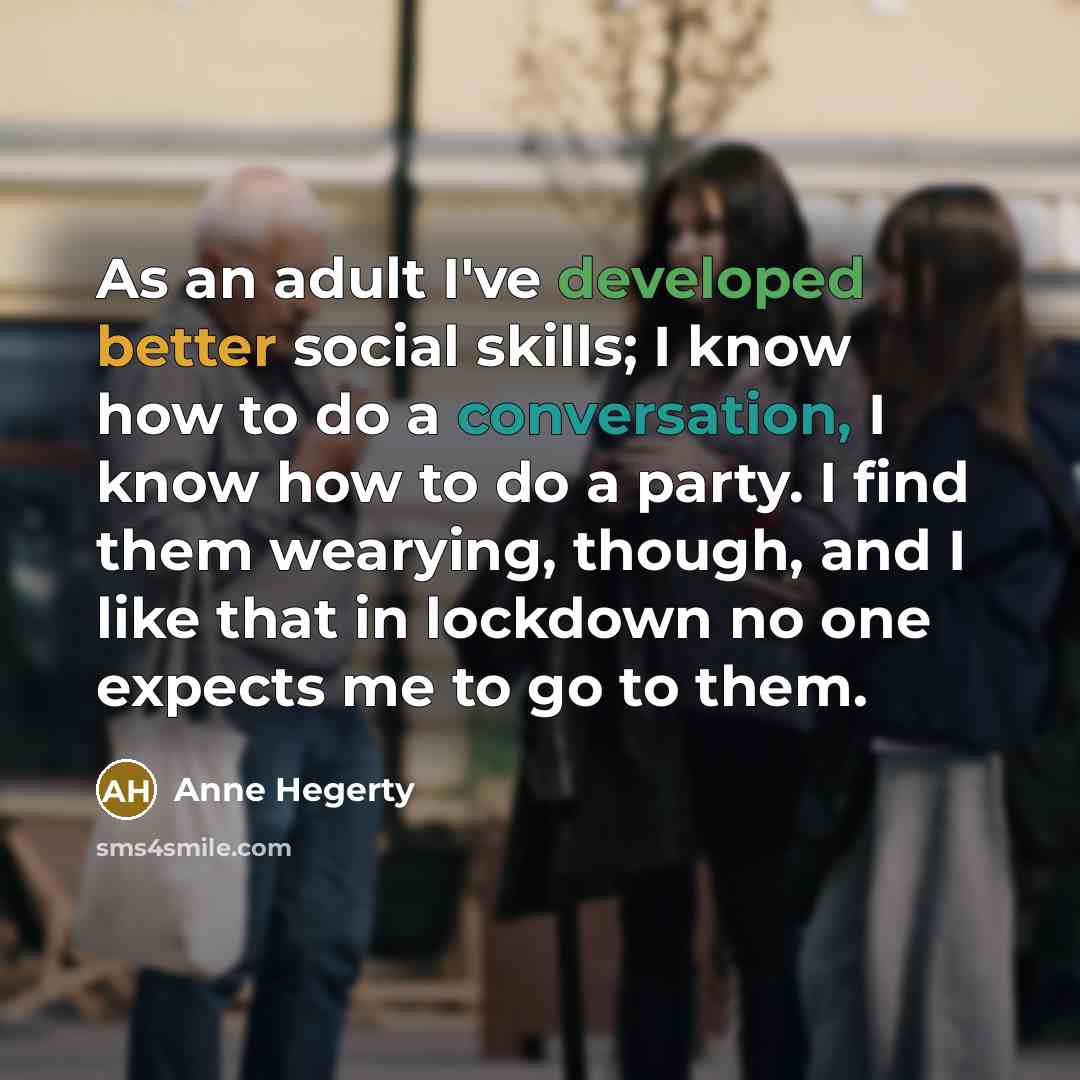 “As an adult I've developed better social skills; I know how to do a conversation, I know how to do a party. I find them wearying, though, and I like that in lockdown no one expects me to go to them.” quote by Anne Hegerty