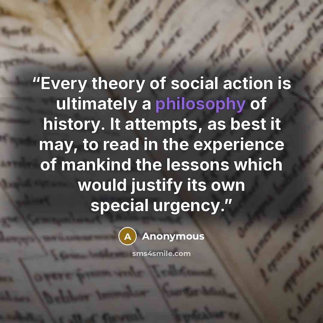 “Every theory of social action is ultimately a philosophy of history. It attempts, as best it may, to read in the experience of mankind the lessons which would justify its own special urgency.” quote by Anonymous