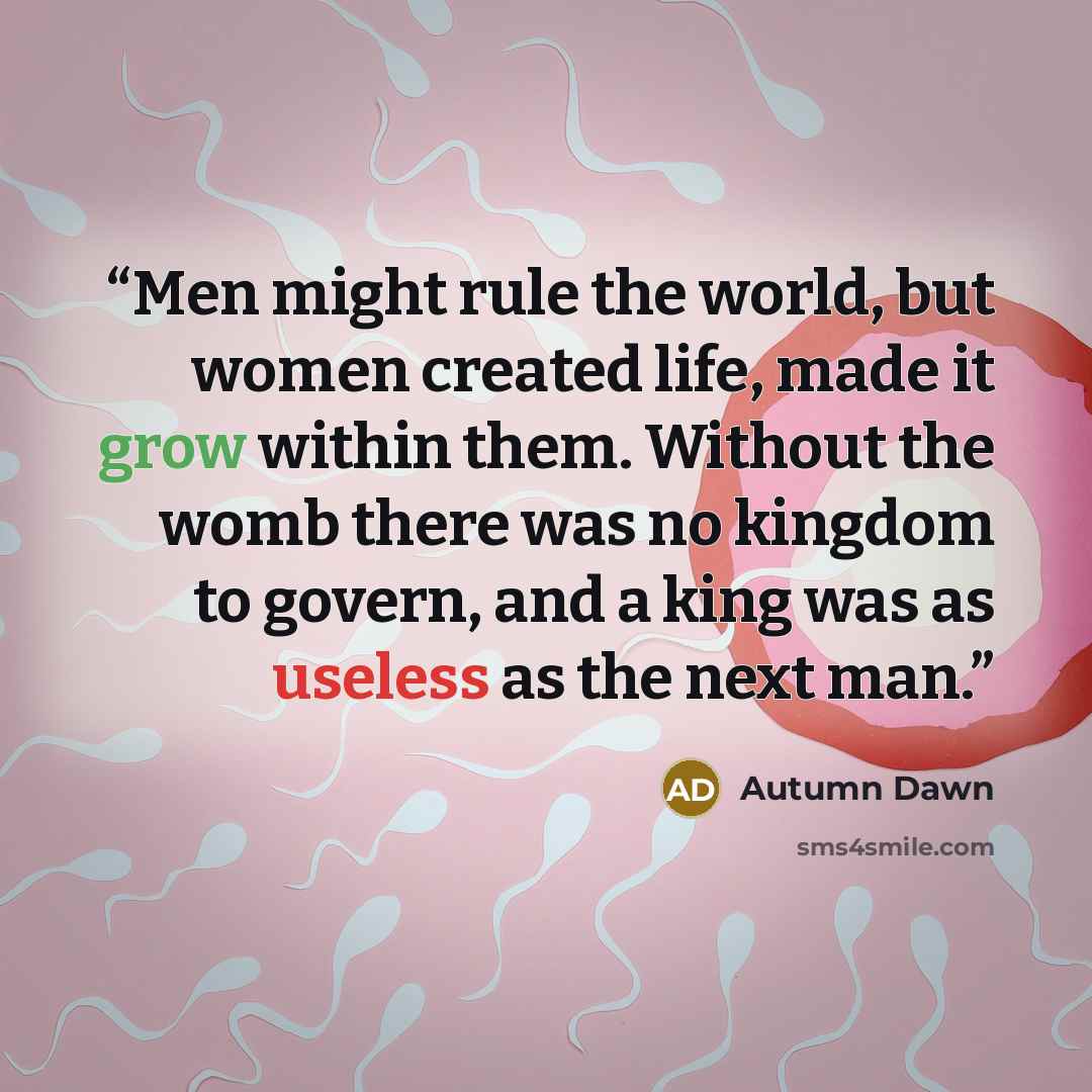 “Men might rule the world, but women created life, made it grow within them. Without the womb there was no kingdom to govern, and a king was as useless as the next man.” quote by Autumn Dawn