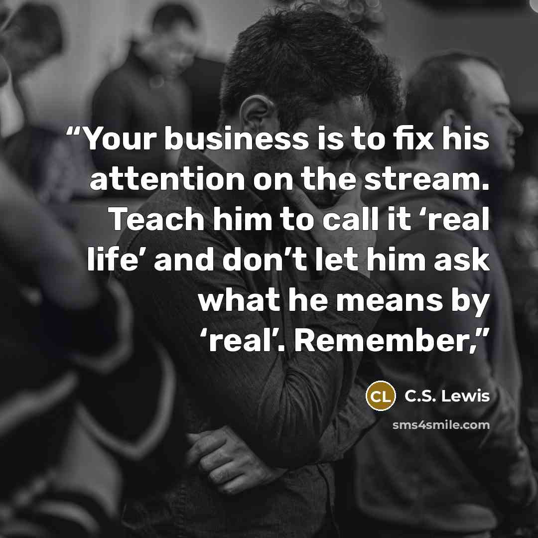 “Your business is to fix his attention on the stream. Teach him to call it ‘real life’ and don’t let him ask what he means by ‘real’. Remember,” quote by C.S. Lewis