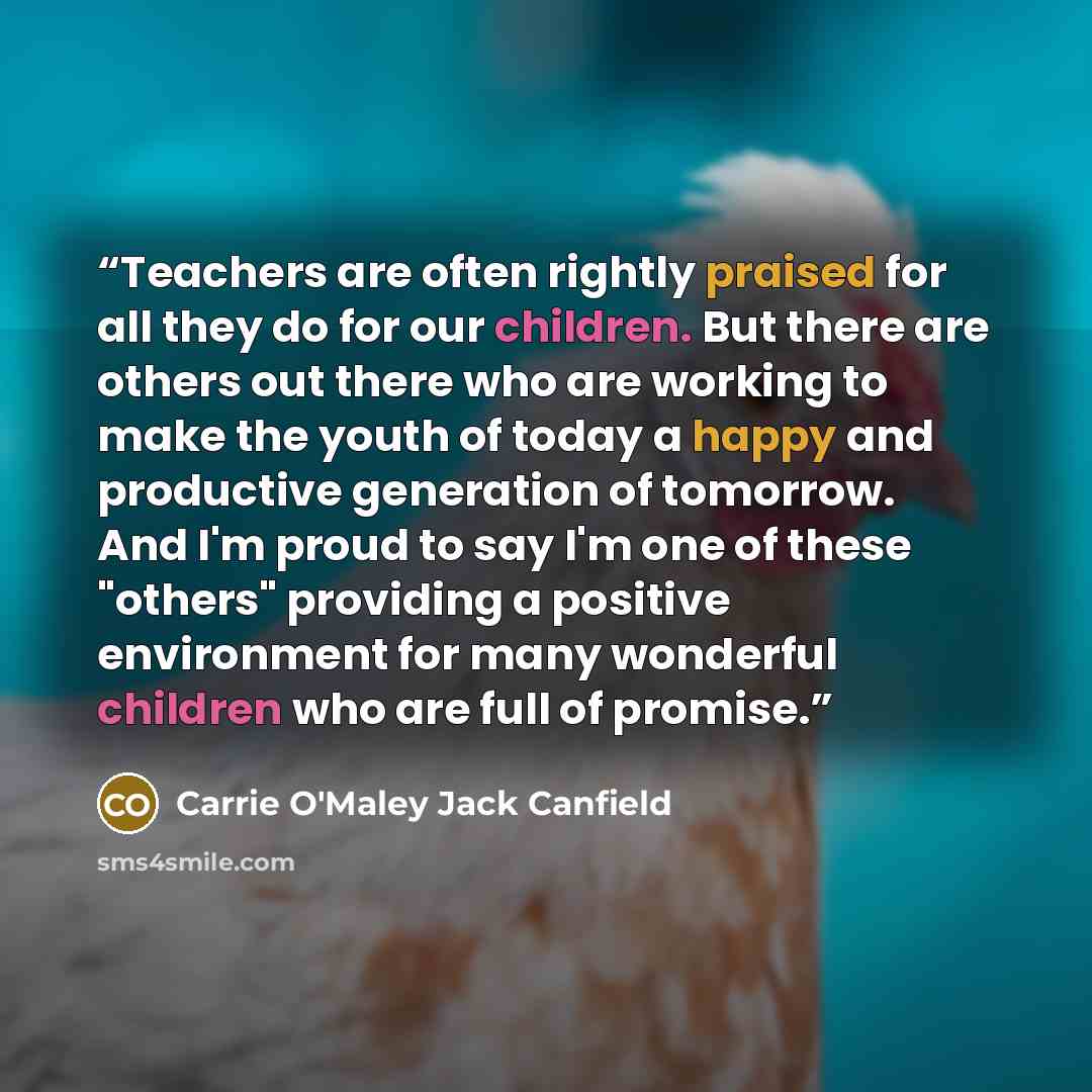 “Teachers are often rightly praised for all they do for our children. But there are others out there who are working to make the youth of today a happy and productive generation of tomorrow. And I'm proud to say I'm one of these "others" providing a positive environment for many wonderful children…” quote by Carrie O'Maley Jack Canfield