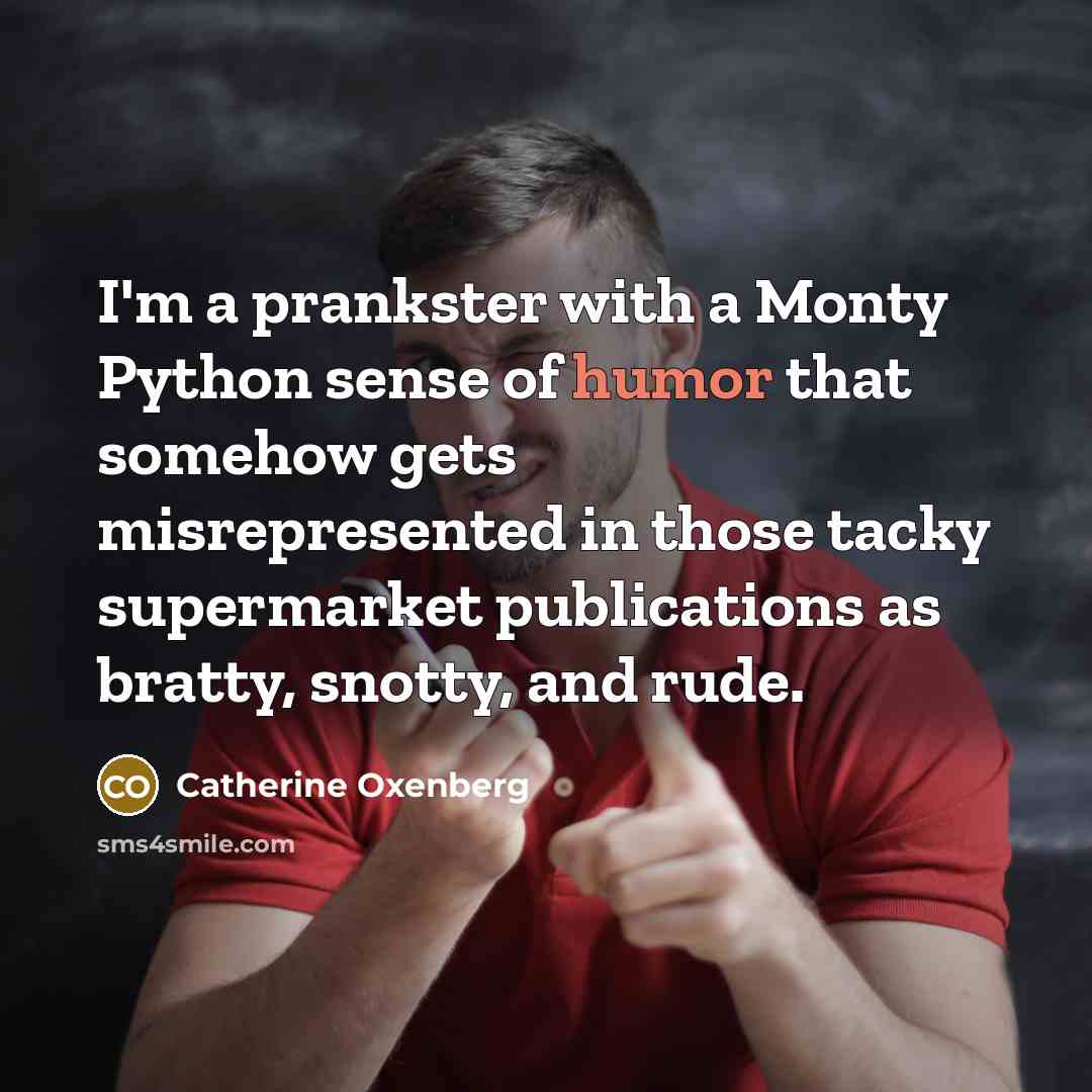 “I'm a prankster with a Monty Python sense of humor that somehow gets misrepresented in those tacky supermarket publications as bratty, snotty, and rude.” quote by Catherine Oxenberg