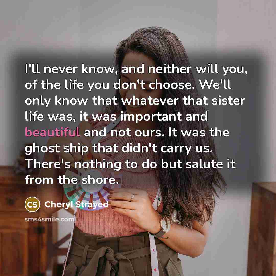 “I'll never know, and neither will you, of the life…” quote by Cheryl Strayed