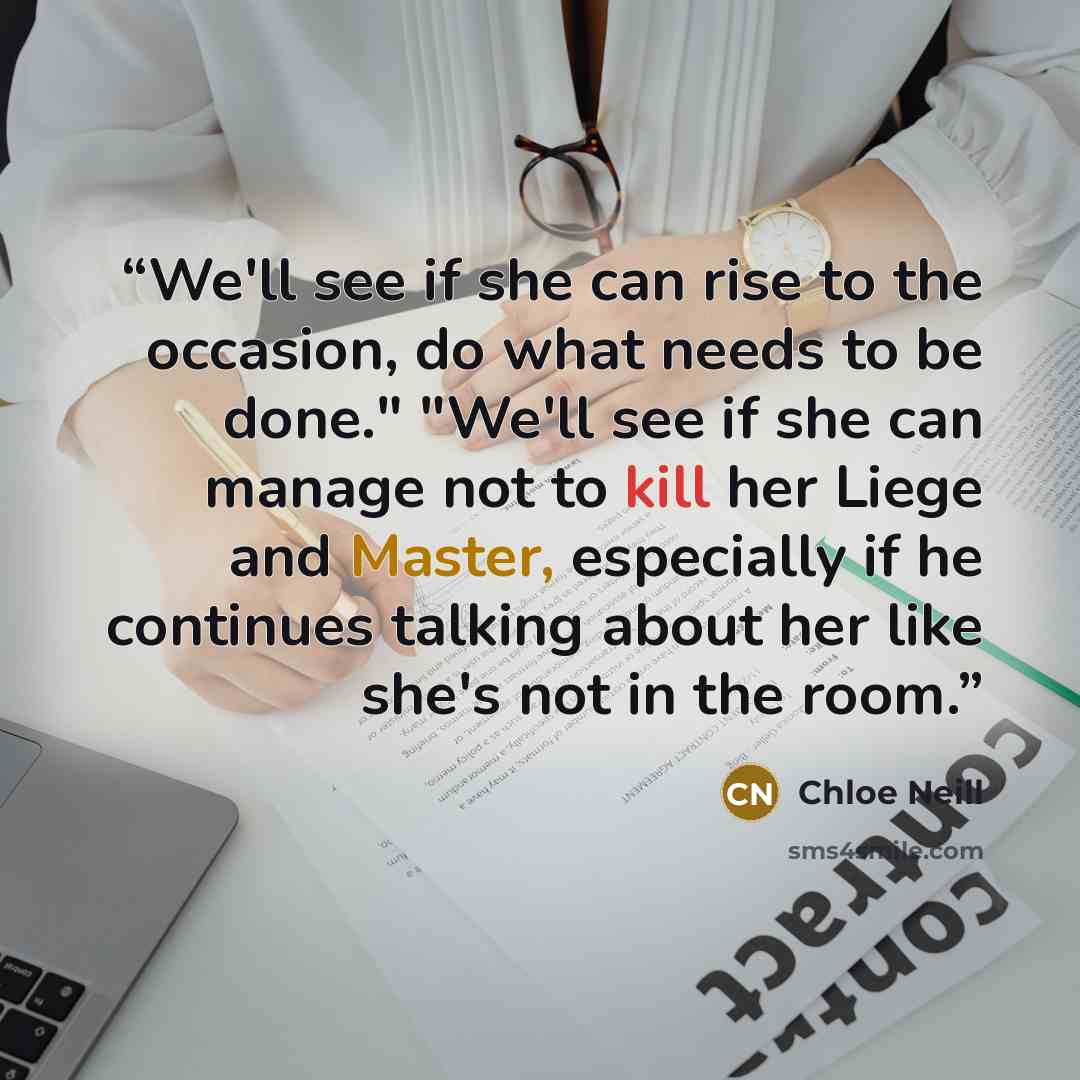 “We'll see if she can rise to the occasion, do what needs to be done." "We'll see if she can manage not to kill her Liege and Master, especially if he continues talking about her like she's not in the room.” quote by Chloe Neill