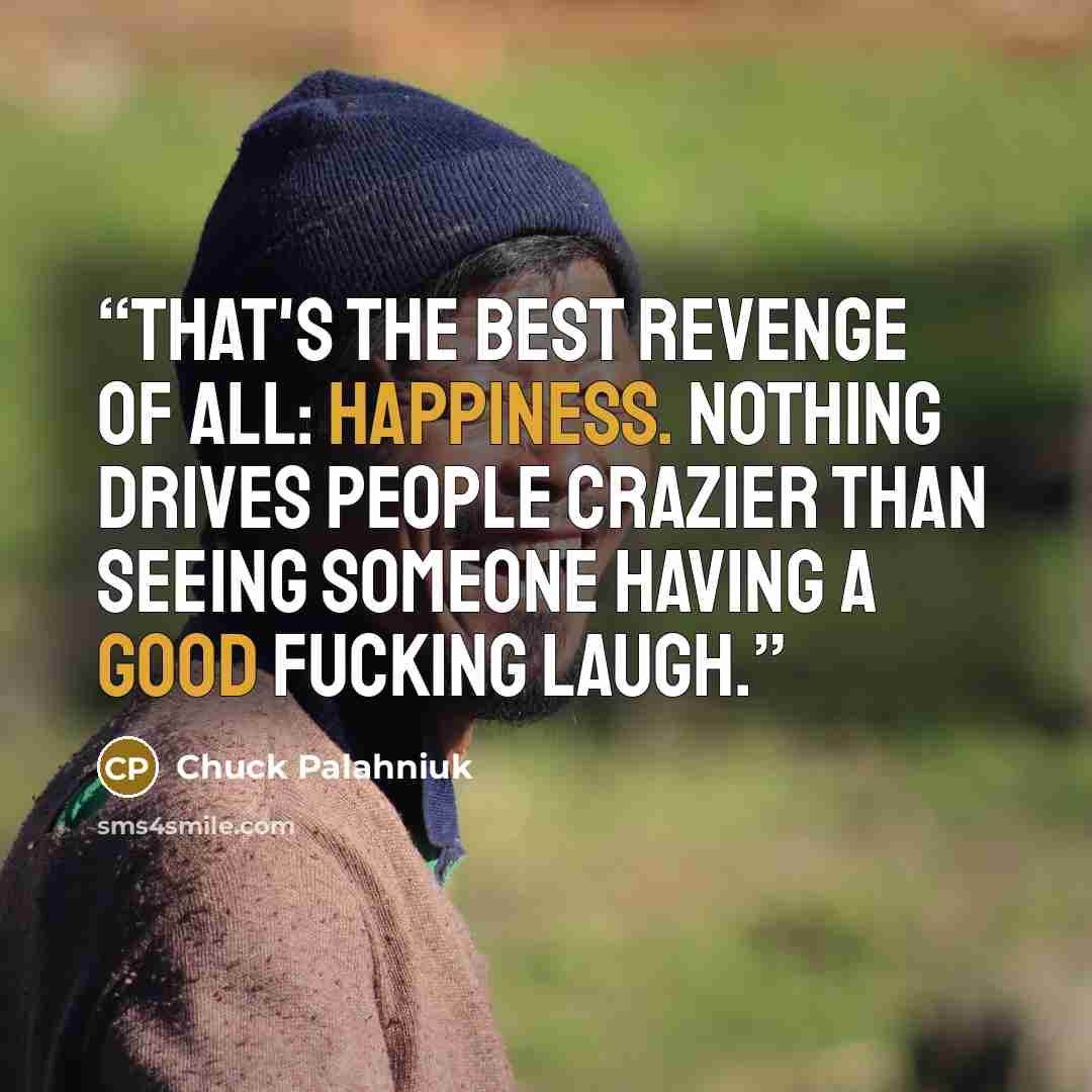 “That's the best revenge of all: happiness. Nothing drives people crazier than seeing someone having a good fucking laugh.” quote by Chuck Palahniuk