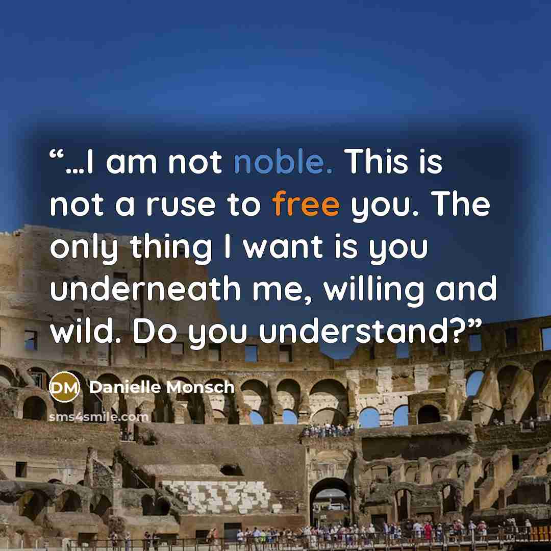 “…I am not noble. This is not a ruse to free you. The only thing I want is you underneath me, willing and wild. Do you understand?” quote by Danielle Monsch