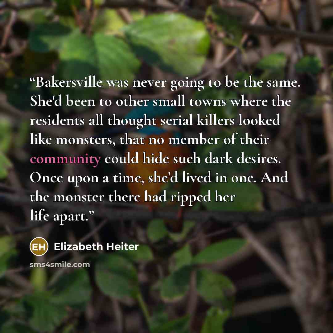 “Bakersville was never going to be the same. She'd been to other small towns where the residents all thought serial killers looked like monsters, that no member of their community could hide such dark desires. Once upon a time, she'd lived in one. And the monster there had ripped her life apart.” quote by Elizabeth Heiter