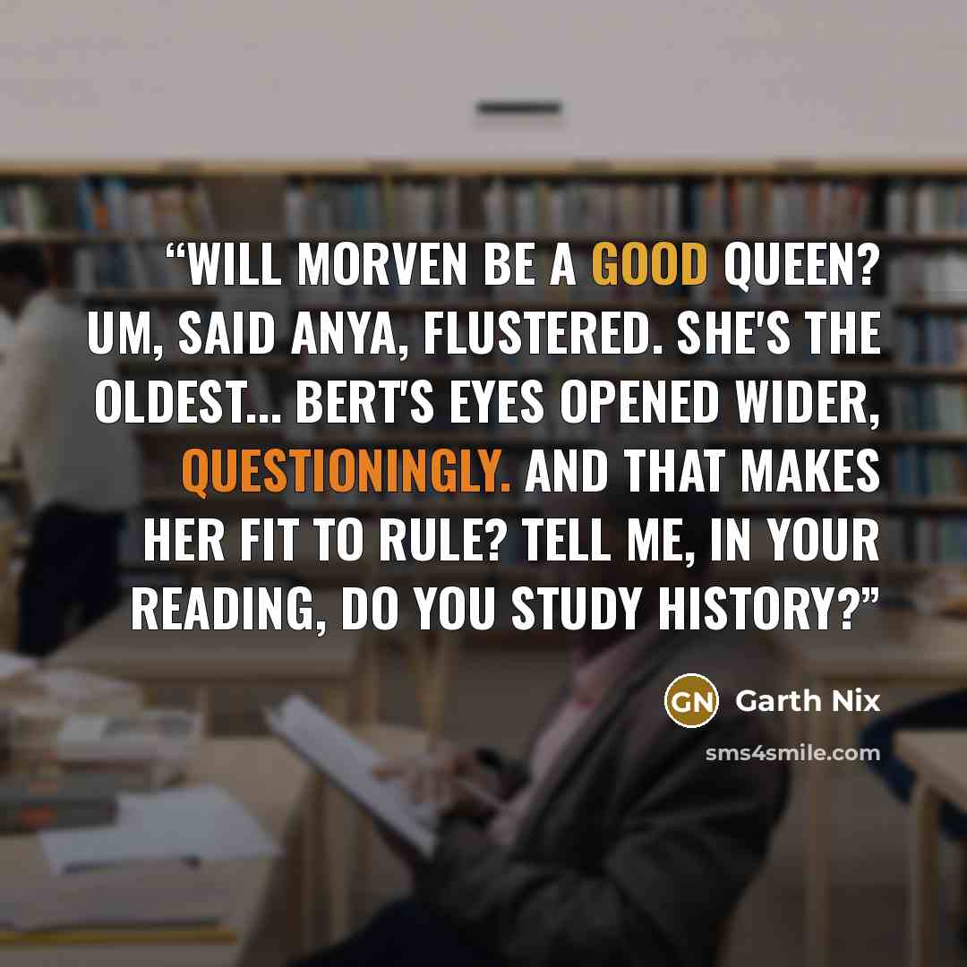 “Will Morven be a good queen? Um, said Anya, flustered. She's the oldest... Bert's eyes opened wider, questioningly. And that makes her fit to rule? Tell me, in your reading, do you study history?” quote by Garth Nix