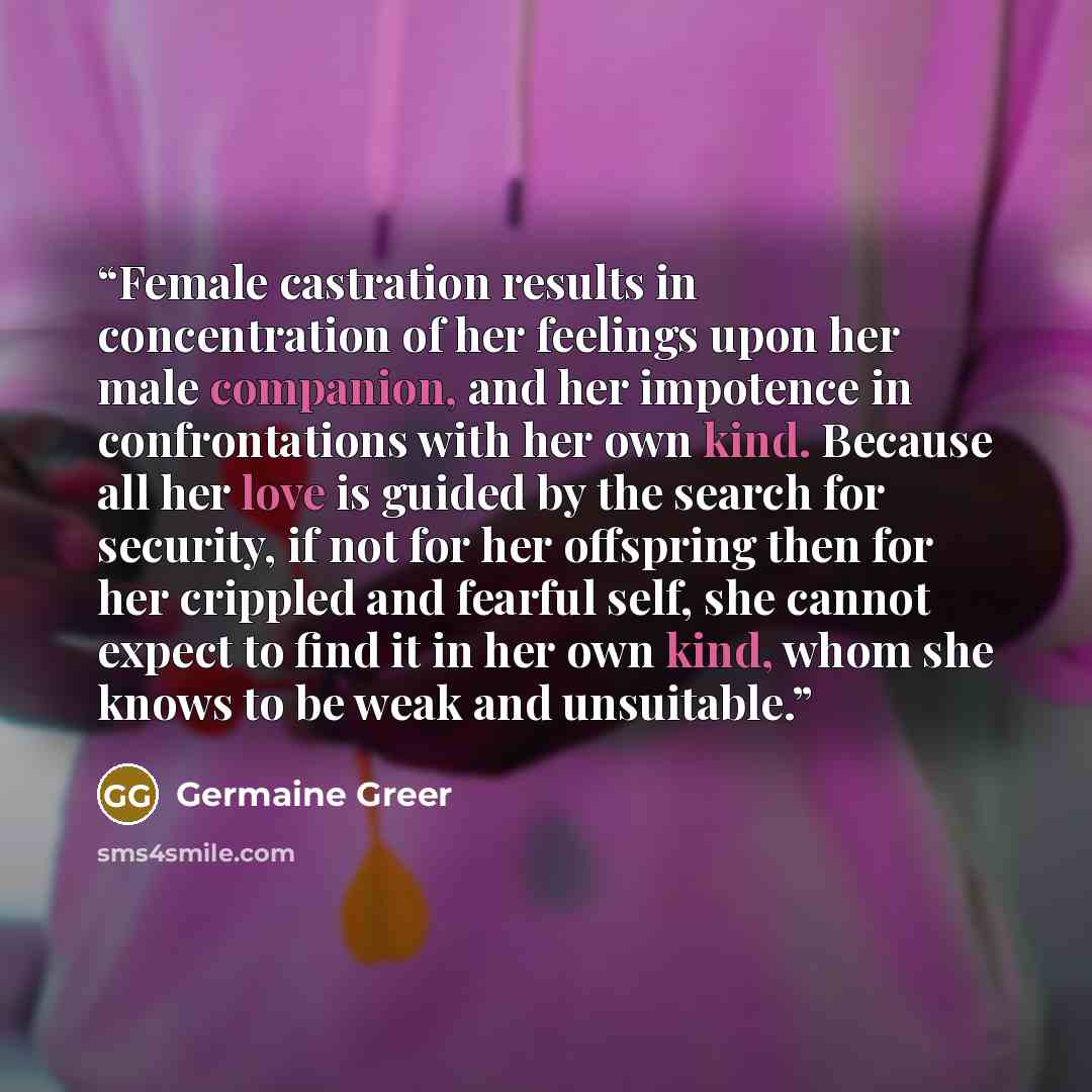 “Female castration results in concentration of her feelings upon her male companion, and her impotence in confrontations with her own kind. Because all her love is guided by the search for security, if not for her offspring then for her crippled and fearful self, she cannot expect to find it in her…” quote by Germaine Greer