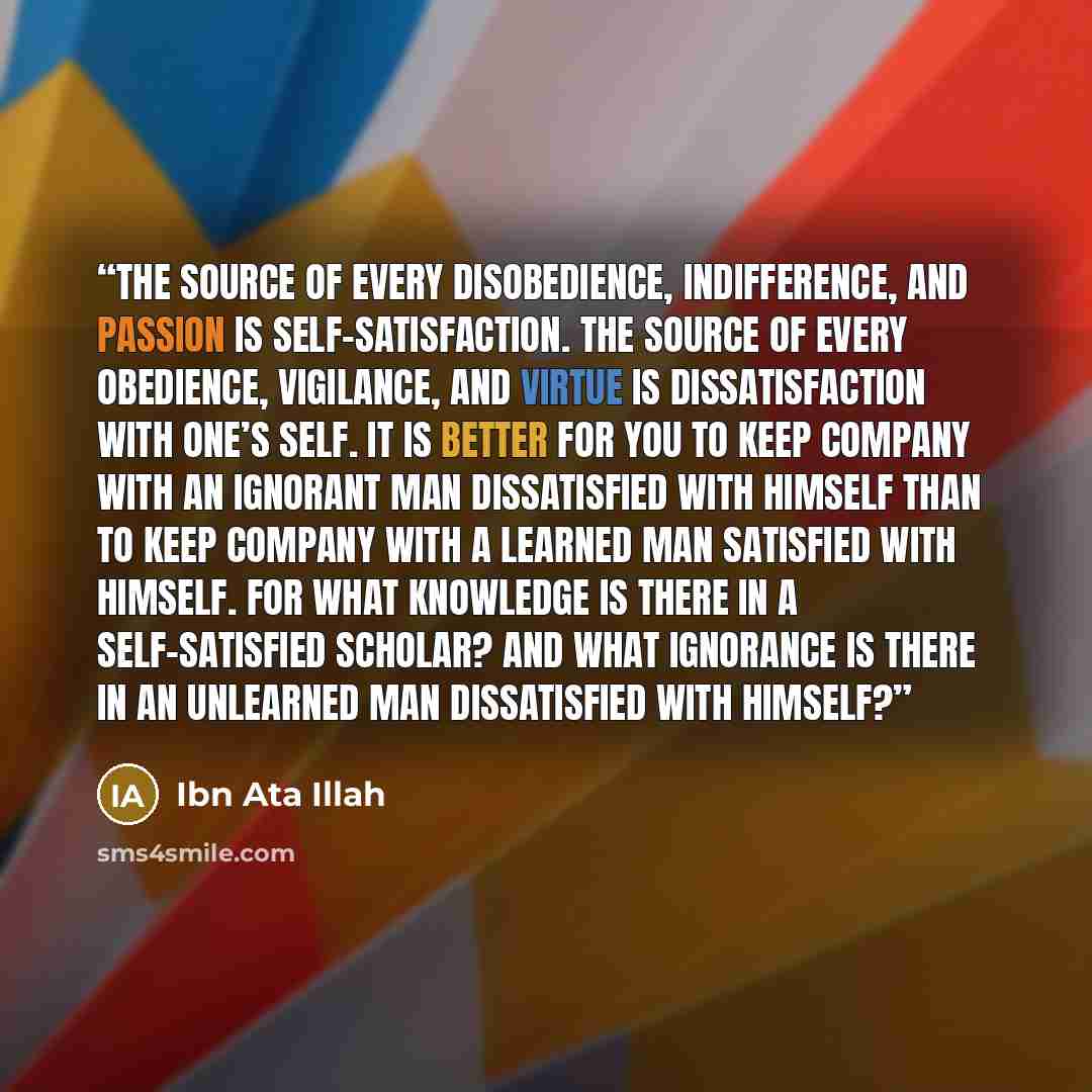 “The source of every disobedience, indifference, and passion is self-satisfaction. The source of every obedience, vigilance, and virtue is dissatisfaction with one’s self. It is better for you to keep company with an ignorant man dissatisfied with himself than to keep company with a learned man…” quote by Ibn Ata Illah