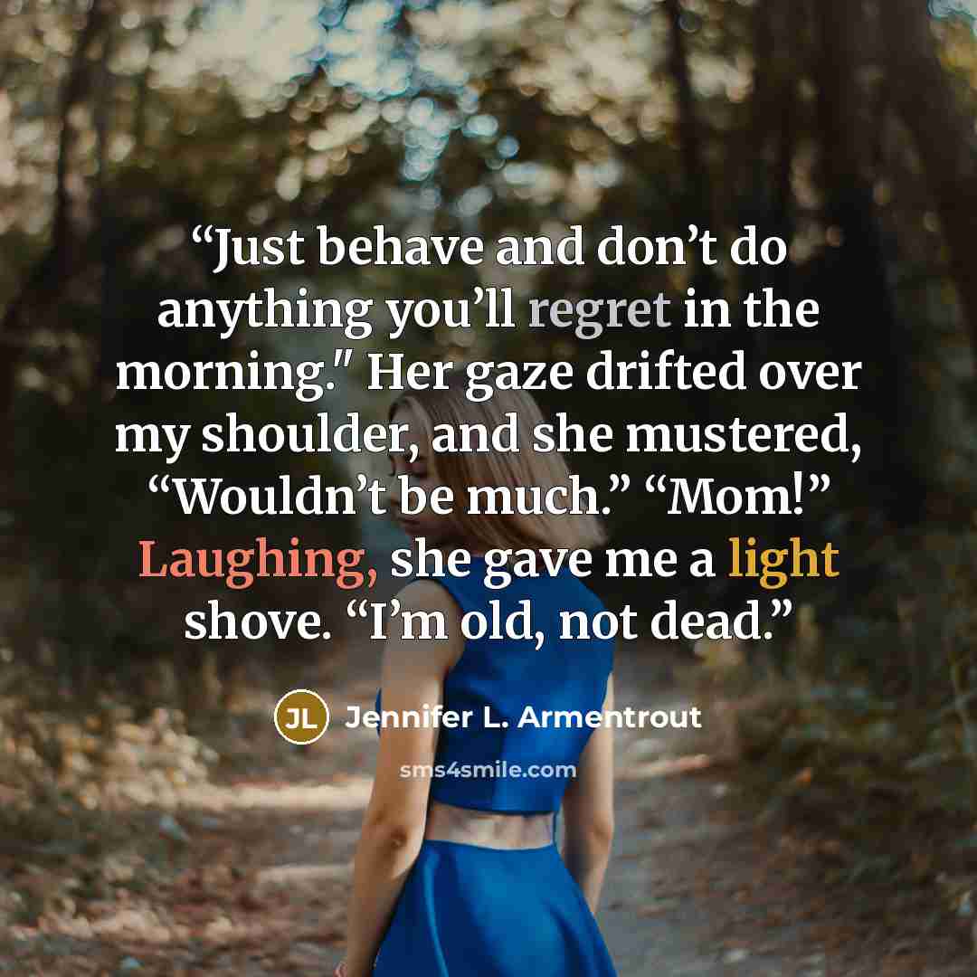 “Just behave and don’t do anything you’ll regret in the morning." Her gaze drifted over my shoulder, and she mustered, “Wouldn’t be much.” “Mom!” Laughing, she gave me a light shove. “I’m old, not dead.” quote by Jennifer L. Armentrout