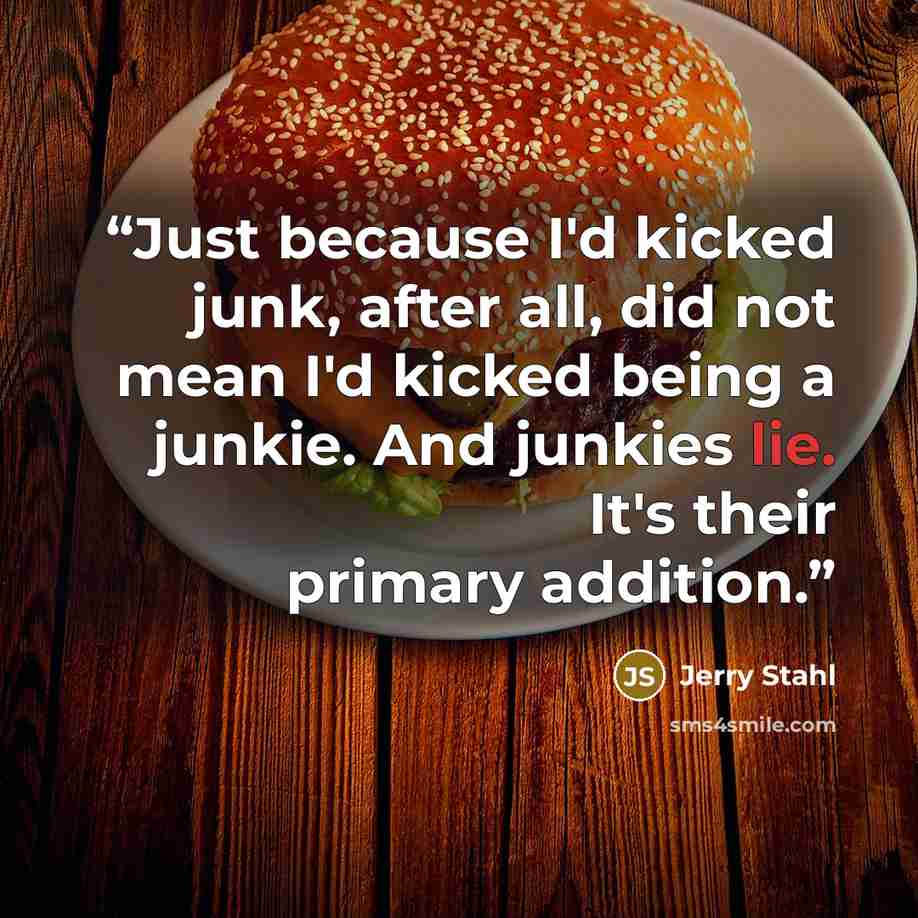 “Just because I'd kicked junk, after all, did not mean I'd kicked being a junkie. And junkies lie. It's their primary addition.” quote by Jerry Stahl