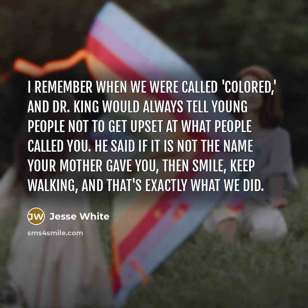“I remember when we were called 'colored,' and Dr. King would always tell young people not to get upset at what people called you. He said if it is not the name your mother gave you, then smile, keep walking, and that's exactly what we did.” quote by Jesse White