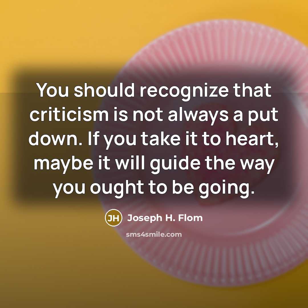 “You should recognize that criticism is not always a put down. If you take it to heart, maybe it will guide the way you ought to be going.” quote by Joseph H. Flom