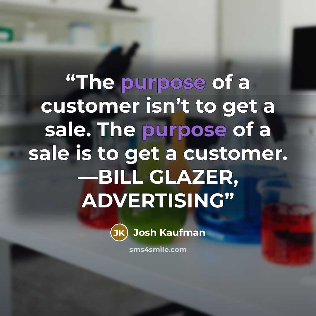 “The purpose of a customer isn’t to get a sale. The purpose of a sale is to get a customer. —BILL GLAZER, ADVERTISING” quote by Josh Kaufman