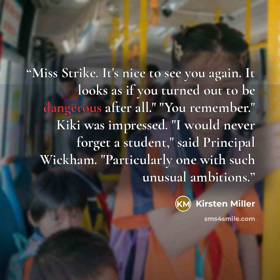 “Miss Strike. It's nice to see you again. It looks as if you turned out to be dangerous after all." "You remember." Kiki was impressed. "I would never forget a student," said Principal Wickham. "Particularly one with such unusual ambitions.” quote by Kirsten Miller