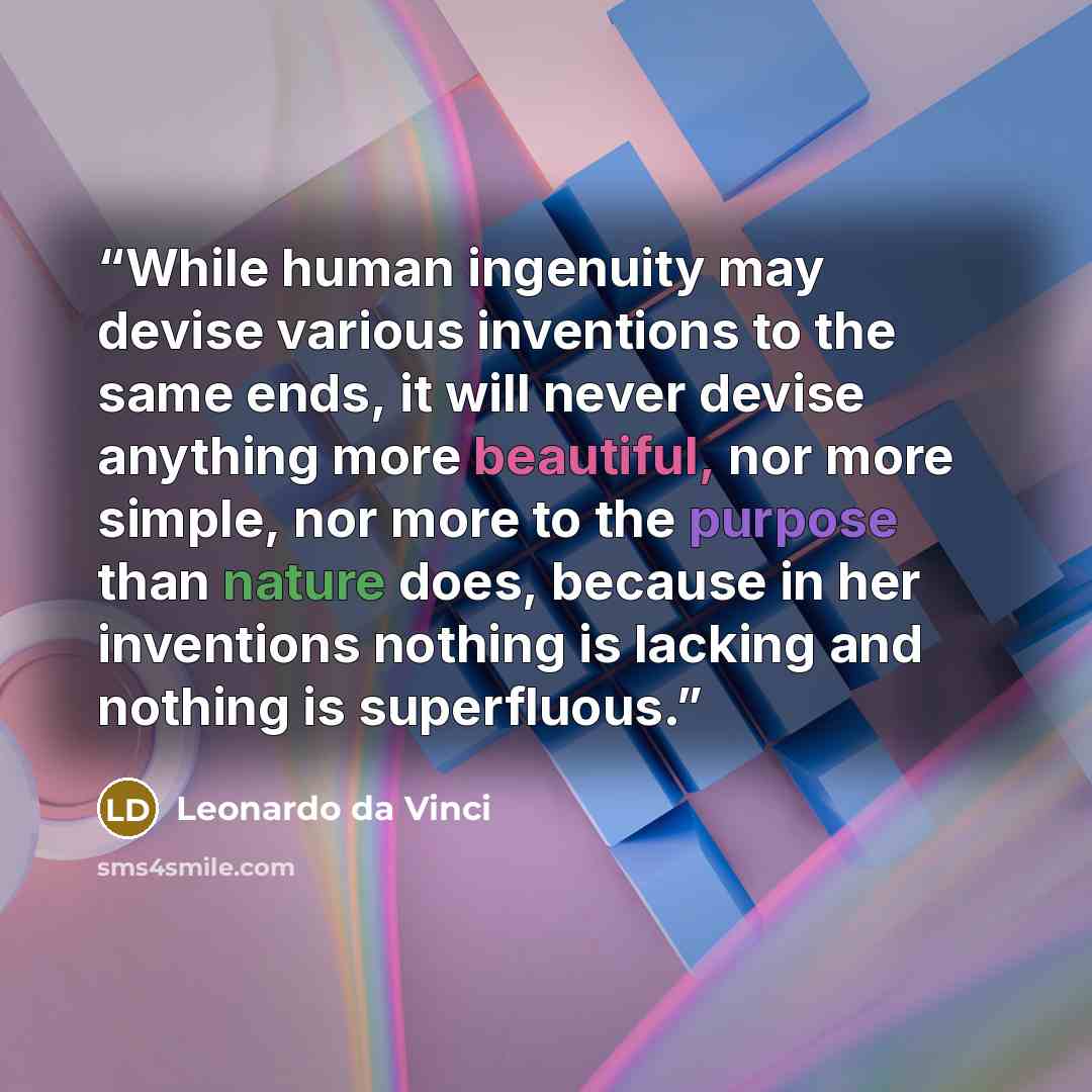 “While human ingenuity may devise various inventions to the same ends, it will never devise anything more beautiful, nor more simple, nor more to the purpose than nature does, because in her inventions nothing is lacking and nothing is superfluous.” quote by Leonardo da Vinci