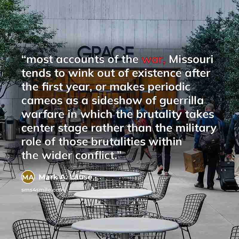 “most accounts of the war, Missouri tends to wink out of existence after the first year, or makes periodic cameos as a sideshow of guerrilla warfare in which the brutality takes center stage rather than the military role of those brutalities within the wider conflict.” quote by Mark A. Lause