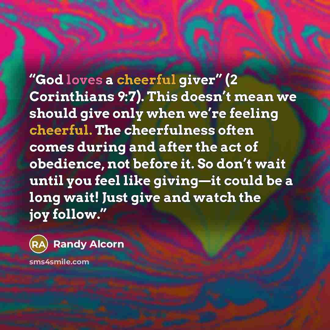 “God loves a cheerful giver” (2 Corinthians 9:7). This doesn’t mean we should give only when we’re feeling cheerful. The cheerfulness often comes during and after the act of obedience, not before it. So don’t wait until you feel like giving—it could be a long wait! Just give and watch the joy follow.” quote by Randy Alcorn