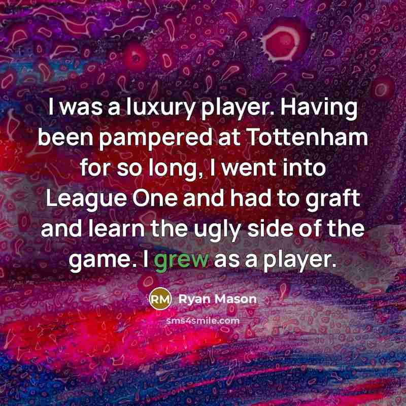 “I was a luxury player. Having been pampered at Tottenham for so long, I went into League One and had to graft and learn the ugly side of the game. I grew as a player.” quote by Ryan Mason