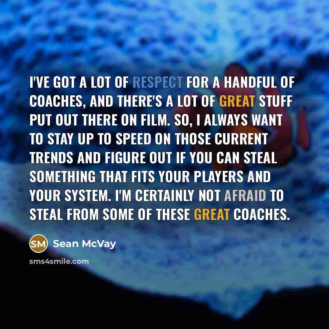 “I've got a lot of respect for a handful of coaches, and there's a lot of great stuff put out there on film. So, I always want to stay up to speed on those current trends and figure out if you can steal something that fits your players and your system. I'm certainly not afraid to steal from some of…” quote by Sean McVay