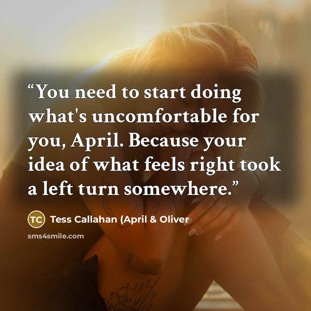 “You need to start doing what's uncomfortable for you, April. Because your idea of what feels right took a left turn somewhere.” quote by Tess Callahan (April & Oliver