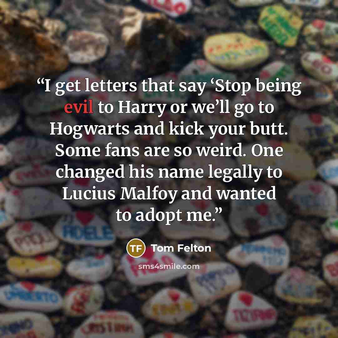 “I get letters that say ‘Stop being evil to Harry or we’ll go to Hogwarts and kick your butt. Some fans are so weird. One changed his name legally to Lucius Malfoy and wanted to adopt me.” quote by Tom Felton